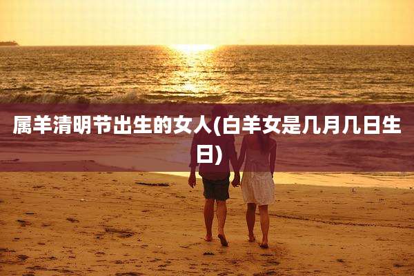 属羊清明节出生的女人(白羊女是几月几日生日)