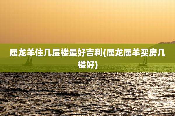 属龙羊住几层楼最好吉利(属龙属羊买房几楼好)