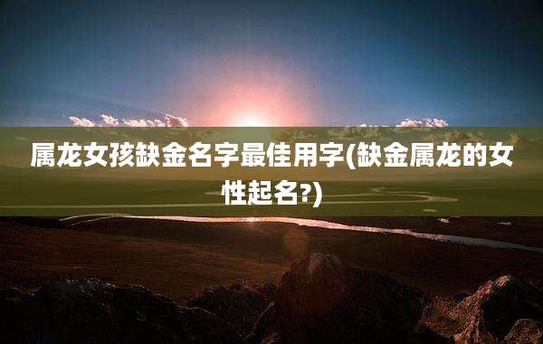 属龙女孩缺金名字最佳用字(缺金属龙的女性起名?)