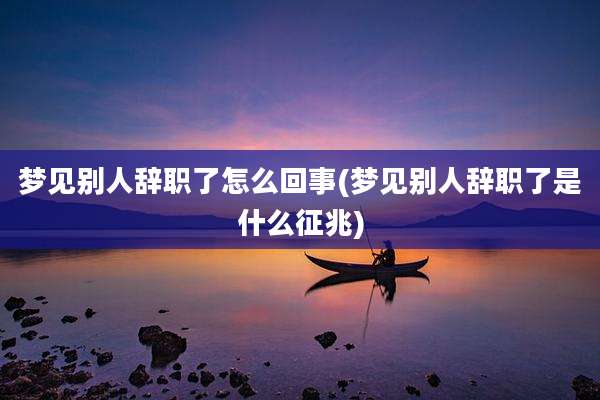 梦见别人辞职了怎么回事(梦见别人辞职了是什么征兆)