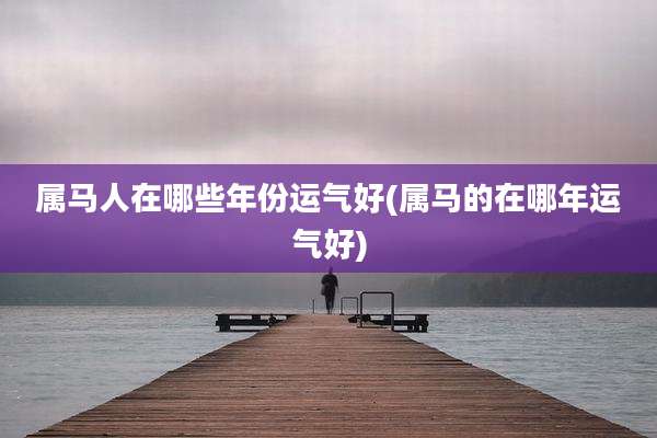 属马人在哪些年份运气好(属马的在哪年运气好)