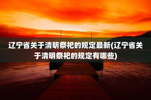 辽宁省关于清明祭祀的规定最新(辽宁省关于清明祭祀的规定有哪些)