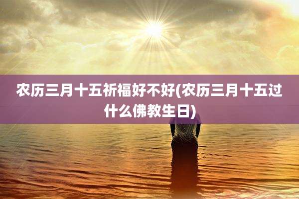 农历三月十五祈福好不好(农历三月十五过什么佛教生日)