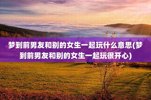 梦到前男友和别的女生一起玩什么意思(梦到前男友和别的女生一起玩很开心)