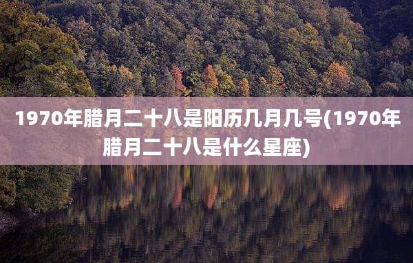 1970年腊月二十八是阳历几月几号(1970年腊月二十八是什么星座)