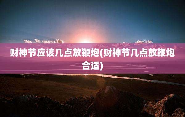 财神节应该几点放鞭炮(财神节几点放鞭炮合适)