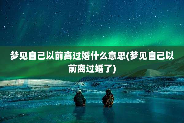 梦见自己以前离过婚什么意思(梦见自己以前离过婚了)