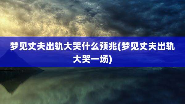 梦见丈夫出轨大哭什么预兆(梦见丈夫出轨大哭一场)