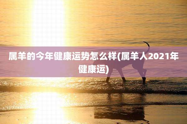 属羊的今年健康运势怎么样(属羊人2021年健康运)