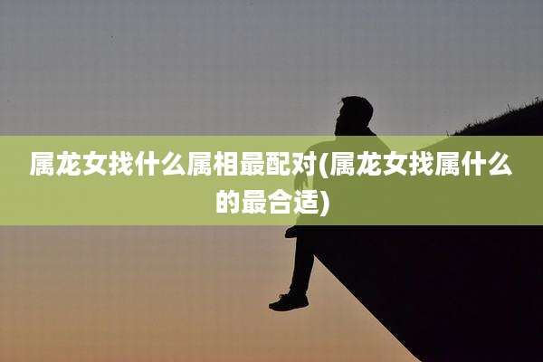 属龙女找什么属相最配对(属龙女找属什么的最合适)
