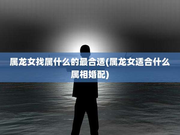 属龙女找属什么的最合适(属龙女适合什么属相婚配)