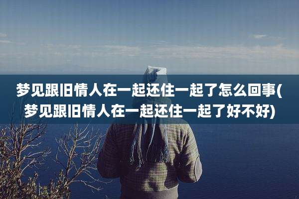 梦见跟旧情人在一起还住一起了怎么回事(梦见跟旧情人在一起还住一起了好不好)