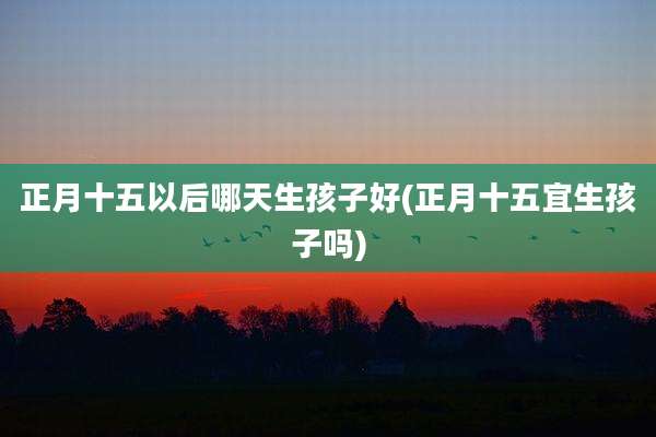 正月十五以后哪天生孩子好(正月十五宜生孩子吗)