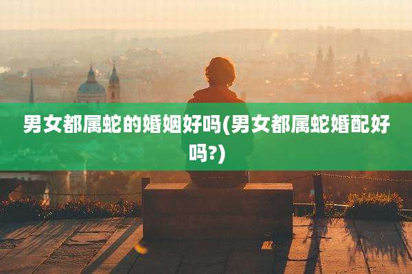 男女都属蛇的婚姻好吗(男女都属蛇婚配好吗?)
