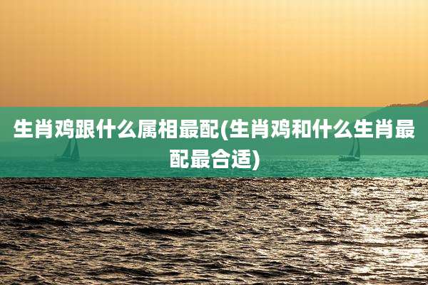 生肖鸡跟什么属相最配(生肖鸡和什么生肖最配最合适)