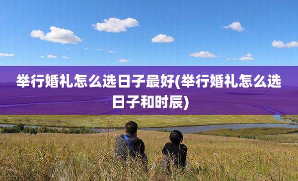 举行婚礼怎么选日子最好(举行婚礼怎么选日子和时辰)
