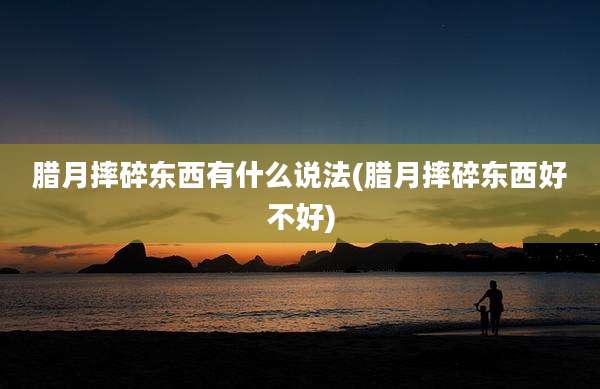 腊月摔碎东西有什么说法(腊月摔碎东西好不好)