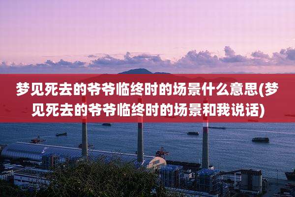 梦见死去的爷爷临终时的场景什么意思(梦见死去的爷爷临终时的场景和我说话)