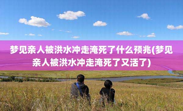 梦见亲人被洪水冲走淹死了什么预兆(梦见亲人被洪水冲走淹死了又活了)