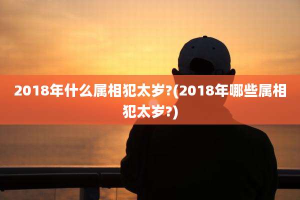 2018年什么属相犯太岁?(2018年哪些属相犯太岁?)
