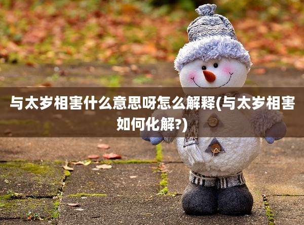 与太岁相害什么意思呀怎么解释(与太岁相害如何化解?)