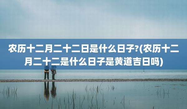 农历十二月二十二日是什么日子?(农历十二月二十二是什么日子是黄道吉日吗)