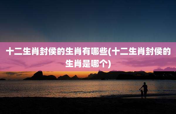 十二生肖封侯的生肖有哪些(十二生肖封侯的生肖是哪个)