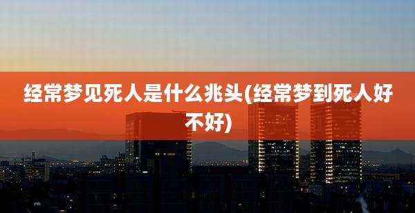 经常梦见死人是什么兆头(经常梦到死人好不好)