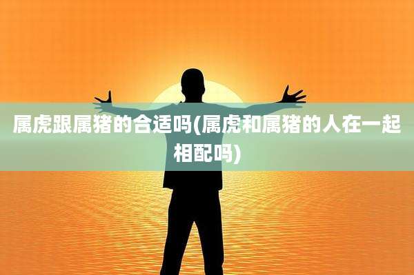 属虎跟属猪的合适吗(属虎和属猪的人在一起相配吗)