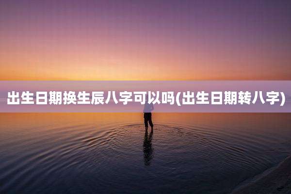 出生日期换生辰八字可以吗(出生日期转八字)