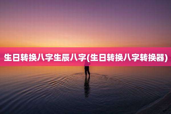 生日转换八字生辰八字(生日转换八字转换器)