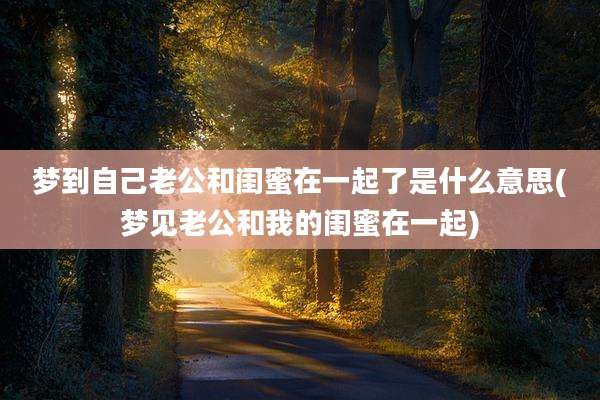 梦到自己老公和闺蜜在一起了是什么意思(梦见老公和我的闺蜜在一起)