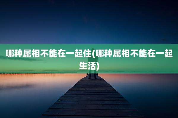 哪种属相不能在一起住(哪种属相不能在一起生活)