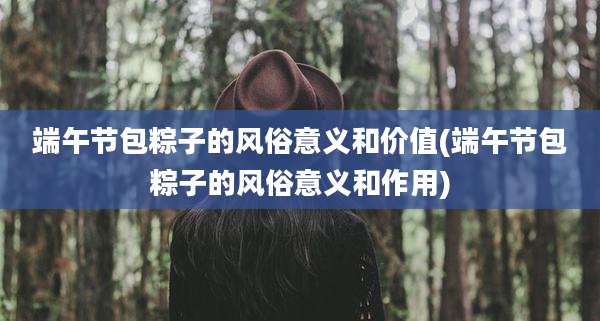 端午节包粽子的风俗意义和价值(端午节包粽子的风俗意义和作用)