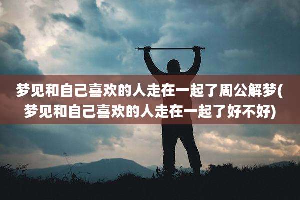 梦见和自己喜欢的人走在一起了周公解梦(梦见和自己喜欢的人走在一起了好不好)