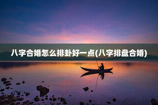 八字合婚怎么排卦好一点(八字排盘合婚)
