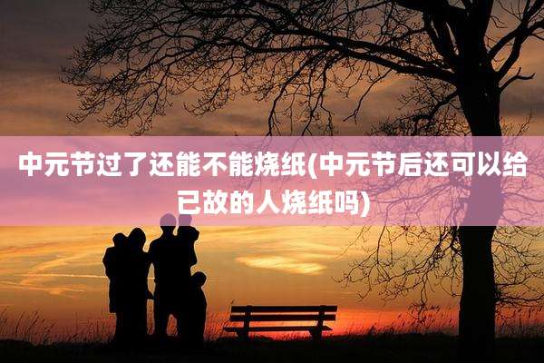 中元节过了还能不能烧纸(中元节后还可以给已故的人烧纸吗)