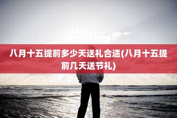 八月十五提前多少天送礼合适(八月十五提前几天送节礼)