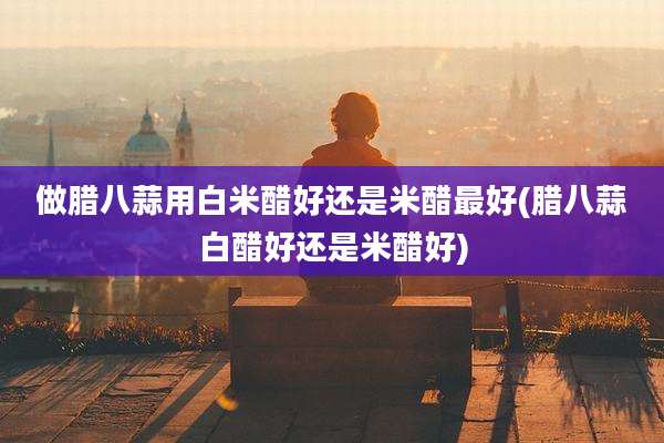 做腊八蒜用白米醋好还是米醋最好(腊八蒜白醋好还是米醋好)