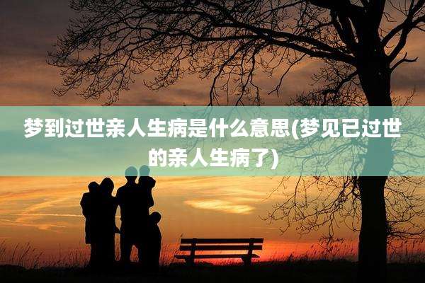 梦到过世亲人生病是什么意思(梦见已过世的亲人生病了)