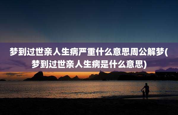 梦到过世亲人生病严重什么意思周公解梦(梦到过世亲人生病是什么意思)