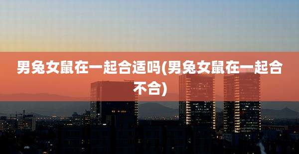 男兔女鼠在一起合适吗(男兔女鼠在一起合不合)