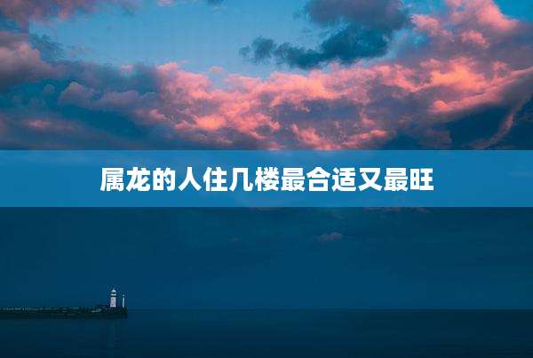属龙的人住几楼最合适又最旺