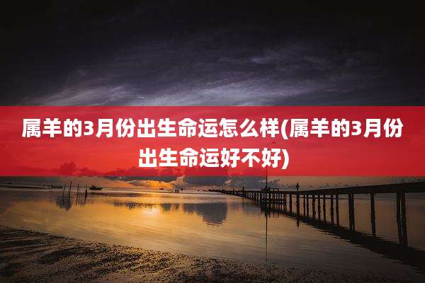 属羊的3月份出生命运怎么样(属羊的3月份出生命运好不好)