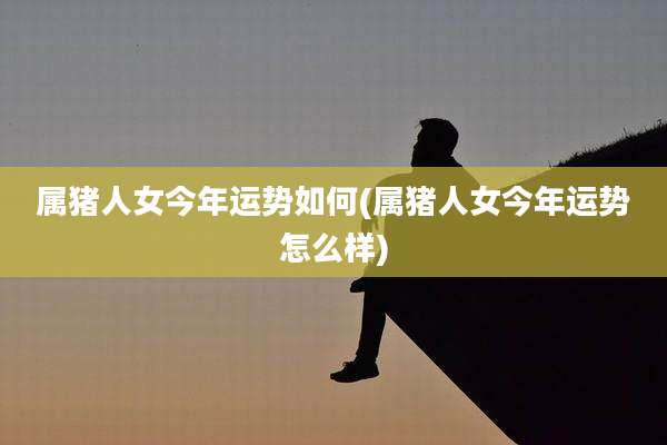 属猪人女今年运势如何(属猪人女今年运势怎么样)