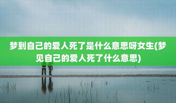 梦到自己的爱人死了是什么意思呀女生(梦见自己的爱人死了什么意思)