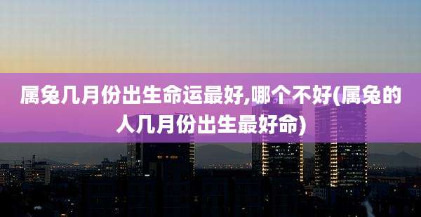属兔几月份出生命运最好,哪个不好(属兔的人几月份出生最好命)