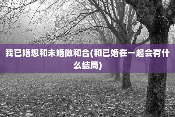我已婚想和未婚做和合(和已婚在一起会有什么结局)