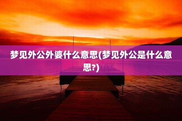 梦见外公外婆什么意思(梦见外公是什么意思?)