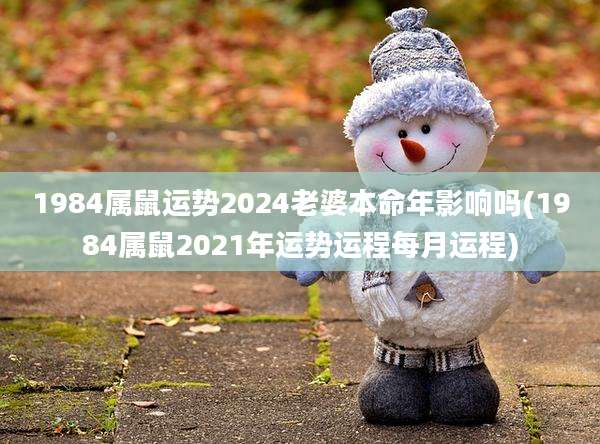 1984属鼠运势2024老婆本命年影响吗(1984属鼠2021年运势运程每月运程)